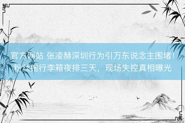 官方网站 张凌赫深圳行为引万东说念主围堵！粉丝拖行李箱夜排三天，现场失控真相曝光