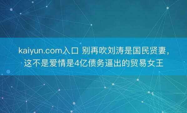 kaiyun.com入口 别再吹刘涛是国民贤妻,这不是爱情是4亿债务逼出的贸易女王