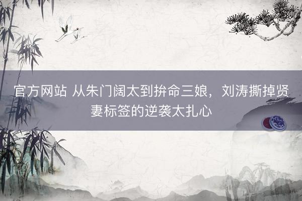 官方网站 从朱门阔太到拚命三娘，刘涛撕掉贤妻标签的逆袭太扎心