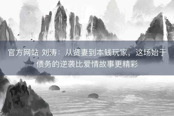 官方网站 刘涛：从贤妻到本钱玩家，这场始于债务的逆袭比爱情故事更精彩