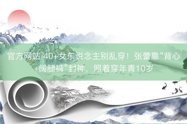 官方网站 40+女东说念主别乱穿！张蕾靠“背心+阔腿裤”封神，照着穿年青10岁