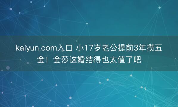 kaiyun.com入口 小17岁老公提前3年攒五金！金莎这婚结得也太值了吧