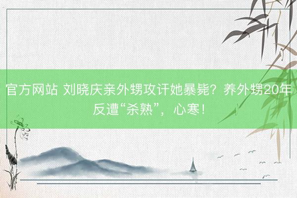 官方网站 刘晓庆亲外甥攻讦她暴毙？养外甥20年反遭“杀熟”，心寒！