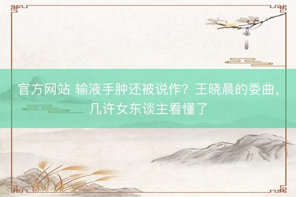 官方网站 输液手肿还被说作？王晓晨的委曲，几许女东谈主看懂了
