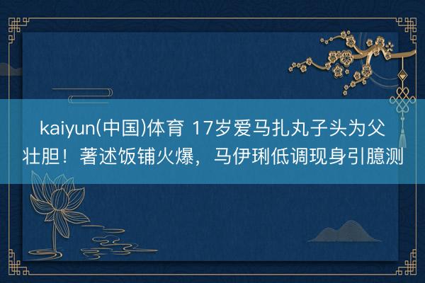kaiyun(中国)体育 17岁爱马扎丸子头为父壮胆！著述饭铺火爆，马伊琍低调现身引臆测