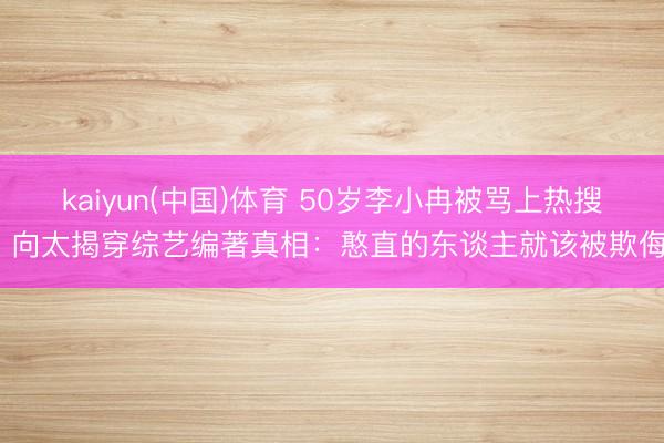 kaiyun(中国)体育 50岁李小冉被骂上热搜！向太揭穿综艺编著真相：憨直的东谈主就该被欺侮？