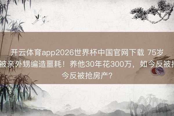 开云体育app2026世界杯中国官网下载 75岁刘晓庆被亲外甥编造噩耗！养他30年花300万，如今反被抢房产？