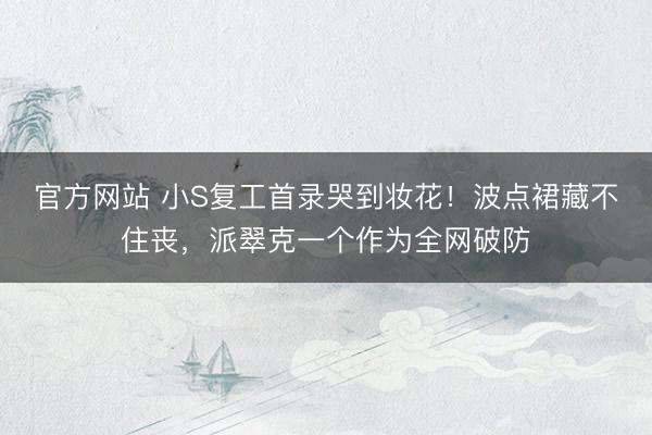 官方网站 小S复工首录哭到妆花！波点裙藏不住丧，派翠克一个作为全网破防