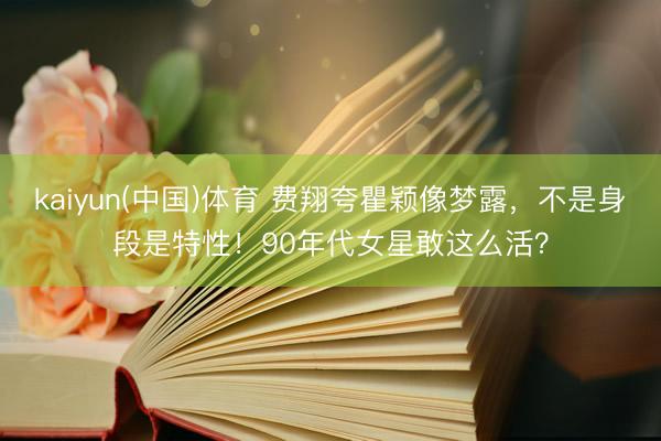 kaiyun(中国)体育 费翔夸瞿颖像梦露,不是身段是特性!90年代女星敢这么活?