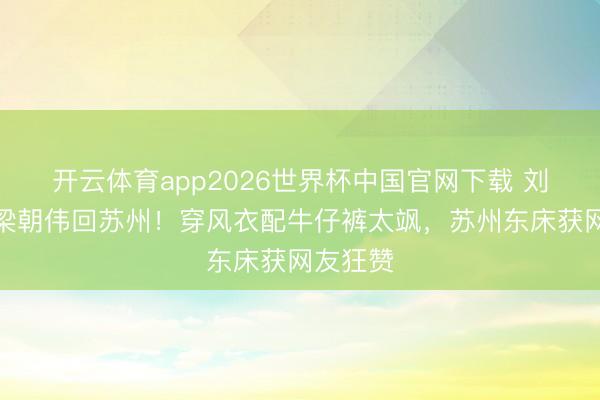 开云体育app2026世界杯中国官网下载 刘嘉玲带梁朝伟回苏州！穿风衣配牛仔裤太飒，苏州东床获网友狂赞