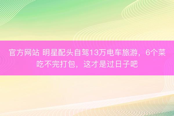 官方网站 明星配头自驾13万电车旅游，6个菜吃不完打包，这才是过日子吧