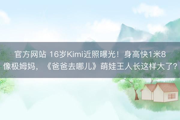 官方网站 16岁Kimi近照曝光！身高快1米8像极姆妈，《爸爸去哪儿》萌娃王人长这样大了？