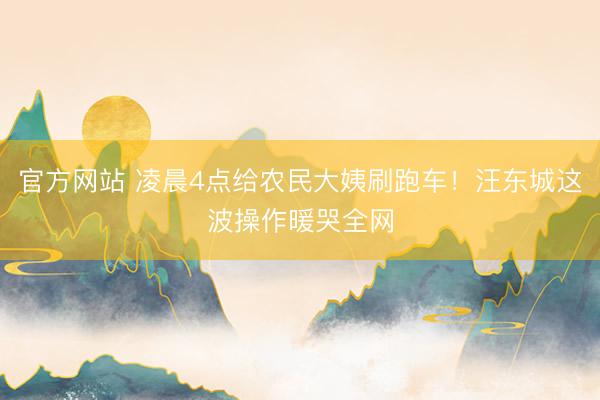 官方网站 凌晨4点给农民大姨刷跑车！汪东城这波操作暖哭全网