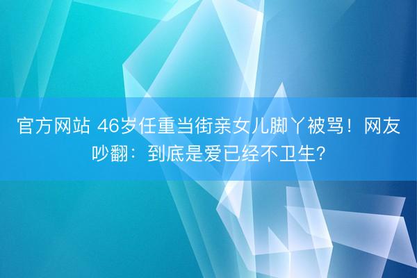 官方网站 46岁任重当街亲女儿脚丫被骂！网友吵翻：到底是爱已经不卫生？