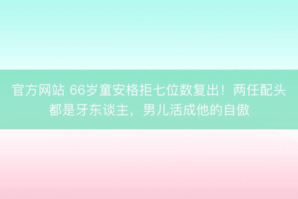 官方网站 66岁童安格拒七位数复出！两任配头都是牙东谈主，男儿活成他的自傲