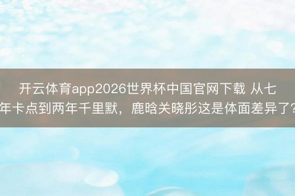 开云体育app2026世界杯中国官网下载 从七年卡点到两年千里默，鹿晗关晓彤这是体面差异了？