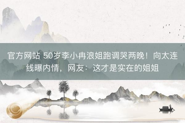 官方网站 50岁李小冉浪姐跑调哭两晚！向太连线曝内情，网友：这才是实在的姐姐