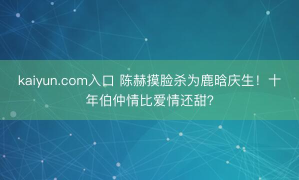kaiyun.com入口 陈赫摸脸杀为鹿晗庆生！十年伯仲情比爱情还甜？