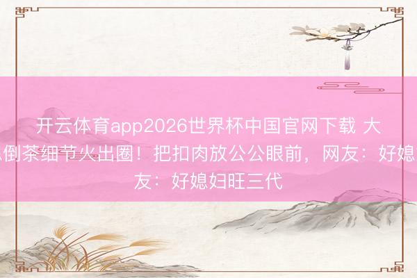 开云体育app2026世界杯中国官网下载 大衣哥儿媳倒茶细节火出圈！把扣肉放公公眼前，网友：好媳妇旺三代