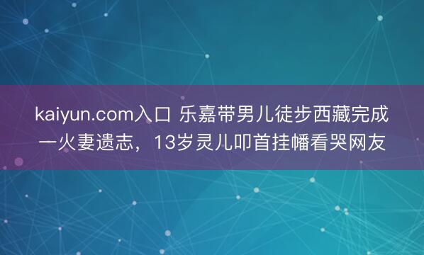 kaiyun.com入口 乐嘉带男儿徒步西藏完成一火妻遗志,13岁灵儿叩首挂幡看哭网友