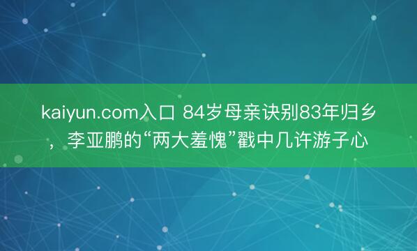kaiyun.com入口 84岁母亲诀别83年归乡，李亚鹏的“两大羞愧”戳中几许游子心