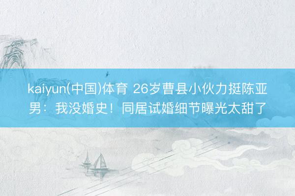 kaiyun(中国)体育 26岁曹县小伙力挺陈亚男：我没婚史！同居试婚细节曝光太甜了
