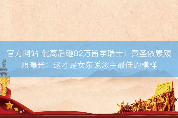 官方网站 仳离后砸82万留学瑞士！黄圣依素颜照曝光：这才是女东说念主最佳的模样