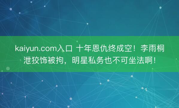 kaiyun.com入口 十年恩仇终成空！李雨桐泄狡饰被拘，明星私务也不可坐法啊！