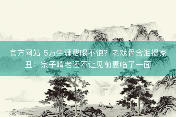 官方网站 5万生涯费喂不饱？老戏骨含泪揭家丑：宗子啃老还不让见前妻临了一面