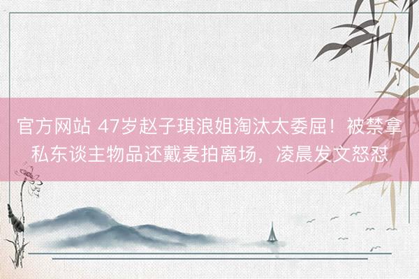 官方网站 47岁赵子琪浪姐淘汰太委屈！被禁拿私东谈主物品还戴麦拍离场，凌晨发文怒怼