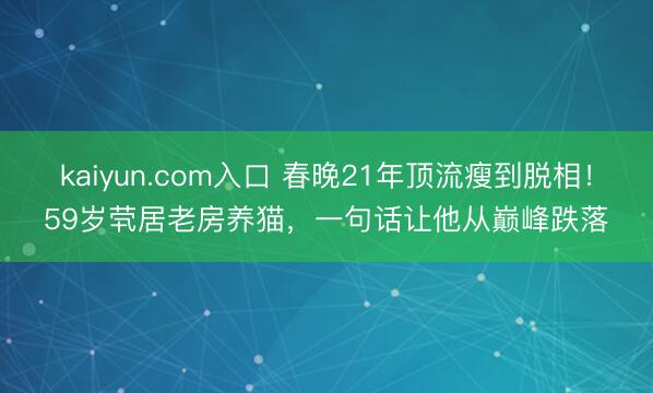 kaiyun.com入口 春晚21年顶流瘦到脱相！59岁茕居老房养猫，一句话让他从巅峰跌落