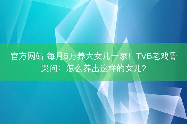 官方网站 每月5万养大女儿一家！TVB老戏骨哭问：怎么养出这样的女儿？