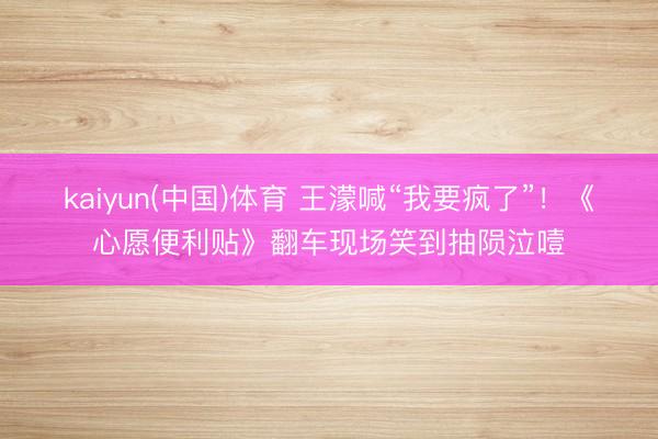 kaiyun(中国)体育 王濛喊“我要疯了”！《心愿便利贴》翻车现场笑到抽陨泣噎