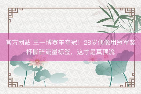 官方网站 王一博赛车夺冠！28岁偶像用冠军奖杯撕碎流量标签，这才是真顶流