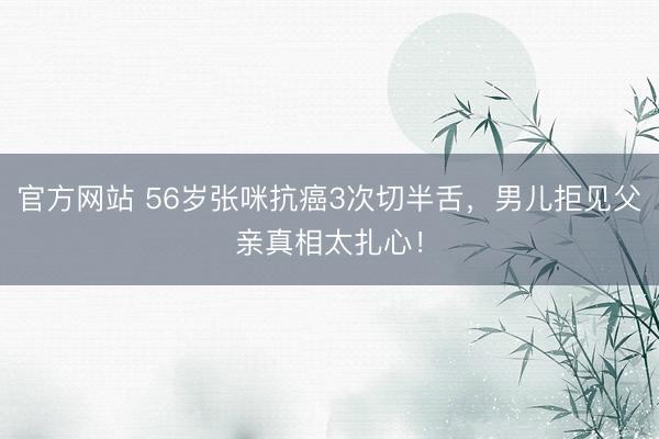 官方网站 56岁张咪抗癌3次切半舌，男儿拒见父亲真相太扎心！
