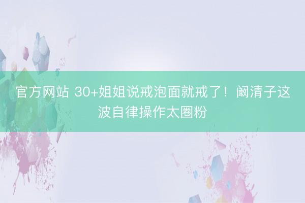 官方网站 30+姐姐说戒泡面就戒了！阚清子这波自律操作太圈粉