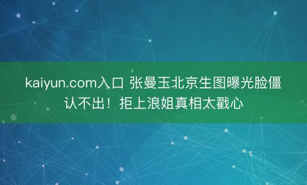 kaiyun.com入口 张曼玉北京生图曝光脸僵认不出！拒上浪姐真相太戳心