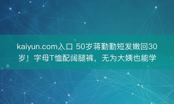 kaiyun.com入口 50岁蒋勤勤短发嫩回30岁！字母T恤配阔腿裤，无为大姨也能学