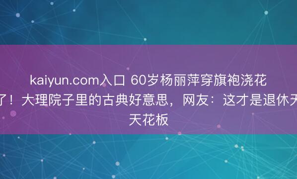 kaiyun.com入口 60岁杨丽萍穿旗袍浇花照火了！大理院子里的古典好意思，网友：这才是退休天花板