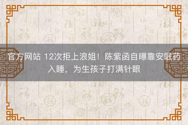 官方网站 12次拒上浪姐！陈紫函自曝靠安眠药入睡，为生孩子打满针眼