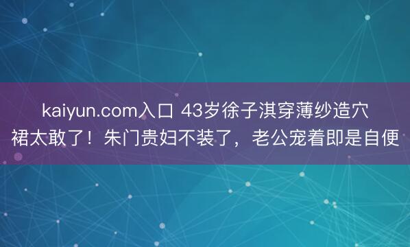 kaiyun.com入口 43岁徐子淇穿薄纱造穴裙太敢了！朱门贵妇不装了，老公宠着即是自便