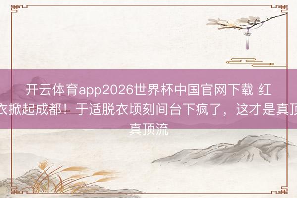 开云体育app2026世界杯中国官网下载 红皮衣掀起成都！于适脱衣顷刻间台下疯了，这才是真顶流