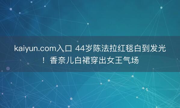 kaiyun.com入口 44岁陈法拉红毯白到发光！香奈儿白裙穿出女王气场