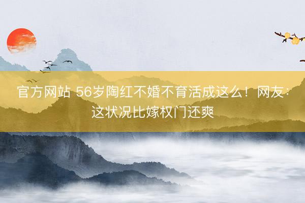 官方网站 56岁陶红不婚不育活成这么！网友：这状况比嫁权门还爽