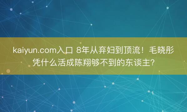 kaiyun.com入口 8年从弃妇到顶流！毛晓彤凭什么活成陈翔够不到的东谈主？