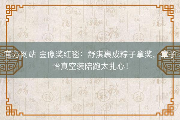 官方网站 金像奖红毯：舒淇裹成粽子拿奖，章子怡真空装陪跑太扎心！