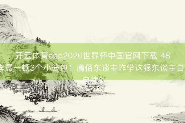 开云体育app2026世界杯中国官网下载 48岁李晨一顿3个小笼包！庸俗东谈主咋学这狠东谈主自律？