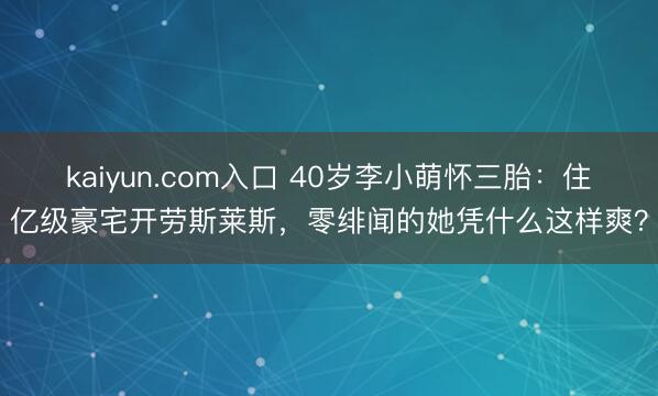 kaiyun.com入口 40岁李小萌怀三胎：住亿级豪宅开劳斯莱斯，零绯闻的她凭什么这样爽？