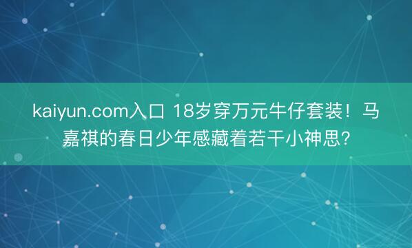 kaiyun.com入口 18岁穿万元牛仔套装！马嘉祺的春日少年感藏着若干小神思？
