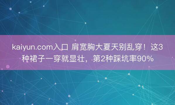 kaiyun.com入口 肩宽胸大夏天别乱穿!这3种裙子一穿就显壮,第2种踩坑率90%